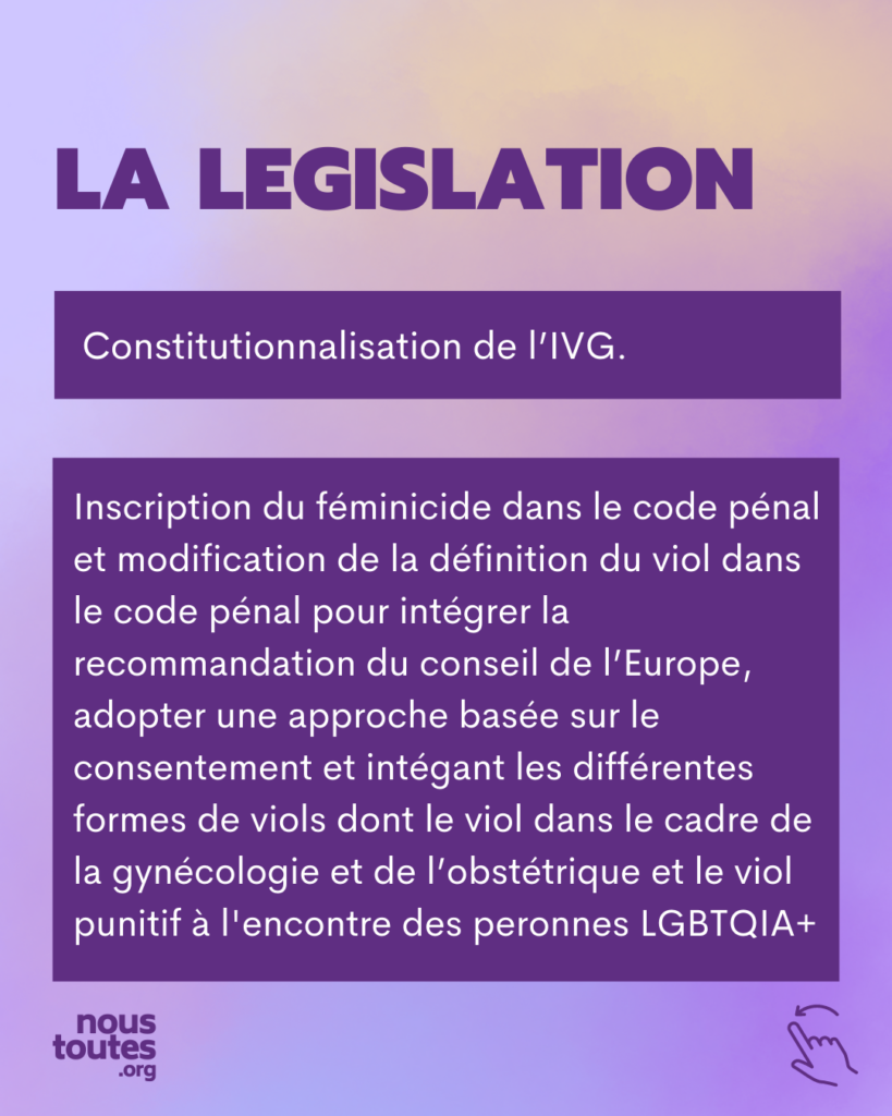 LA LEGISLATION Constitutionnalisation de l'IVG. Inscription du féminicide dans le code pénal et modification de la définition du viol dans le code pénal pour intégrer la recommandation du conseil de l'Europe, adopter une approche basée sur le consentement et intégant les différentes formes de viols dont le viol dans le cadre de la gynécologie et de l'obstétrique et le viol punitif à l'encontre des peronnes LGBTQIA+